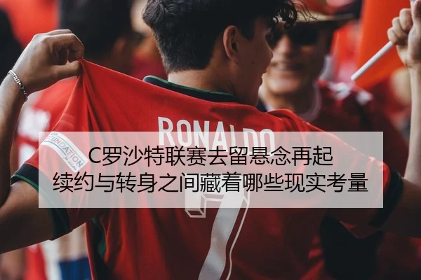 C罗沙特联赛去留悬念再起 续约与转身之间藏着哪些现实考量